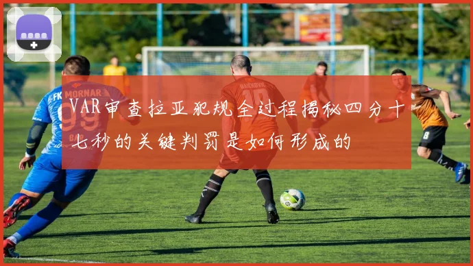 VAR审查拉亚犯规全过程揭秘四分十七秒的关键判罚是如何形成的