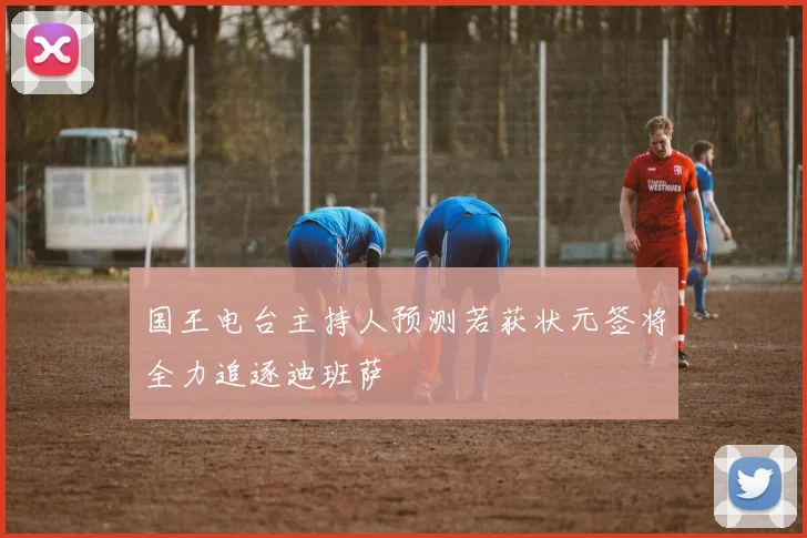国王电台主持人预测若获状元签将全力追逐迪班萨
