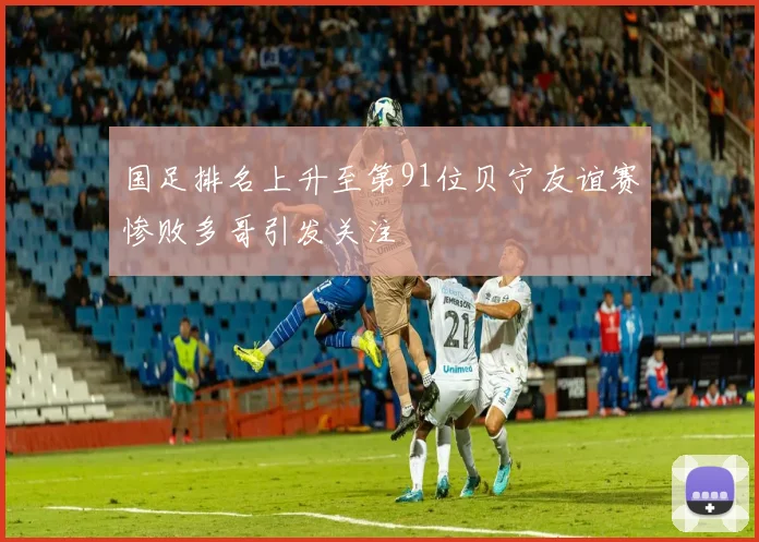 国足排名上升至第91位贝宁友谊赛惨败多哥引发关注