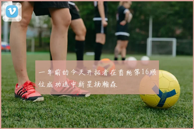 一年前的今天开拓者在首轮第16顺位成功选中新星杨瀚森