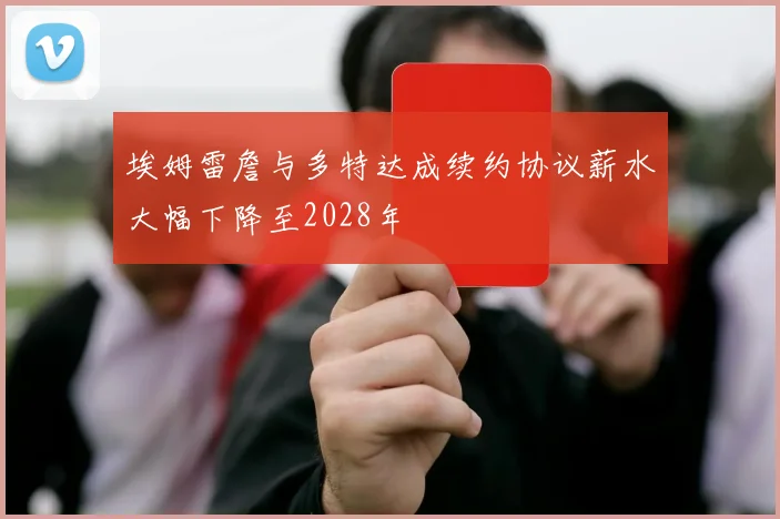 埃姆雷詹与多特达成续约协议薪水大幅下降至2028年