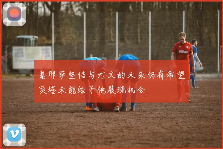 基耶萨坚信与尤文的未来仍有希望莫塔未能给予他展现机会