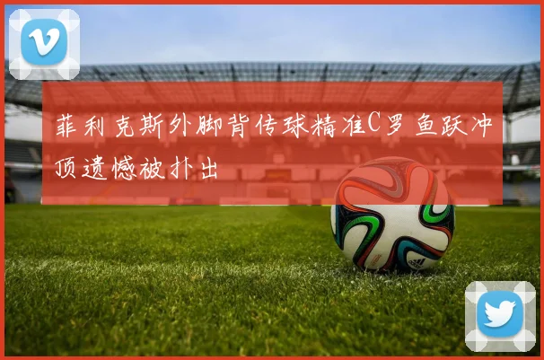 菲利克斯外脚背传球精准C罗鱼跃冲顶遗憾被扑出