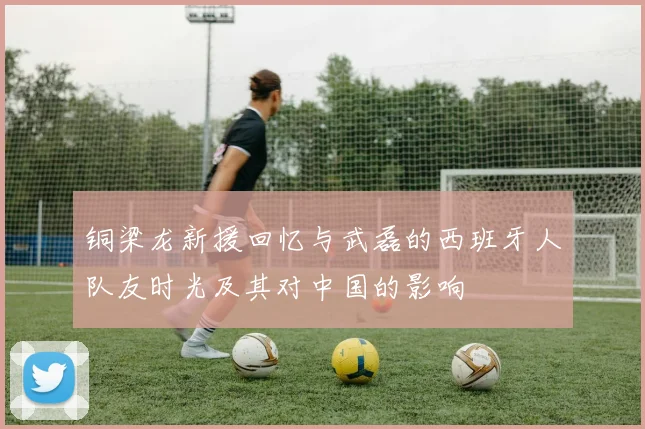 铜梁龙新援回忆与武磊的西班牙人队友时光及其对中国的影响