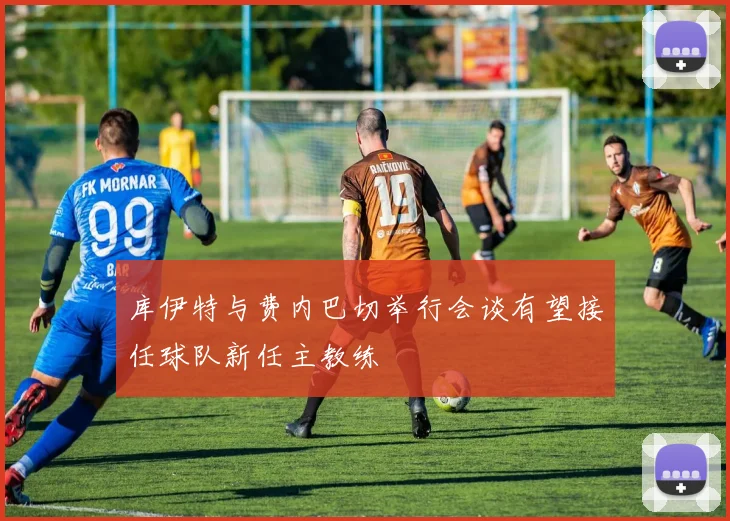 库伊特与费内巴切举行会谈有望接任球队新任主教练