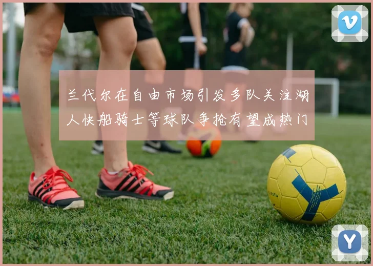 兰代尔在自由市场引发多队关注湖人快船骑士等球队争抢有望成热门球员