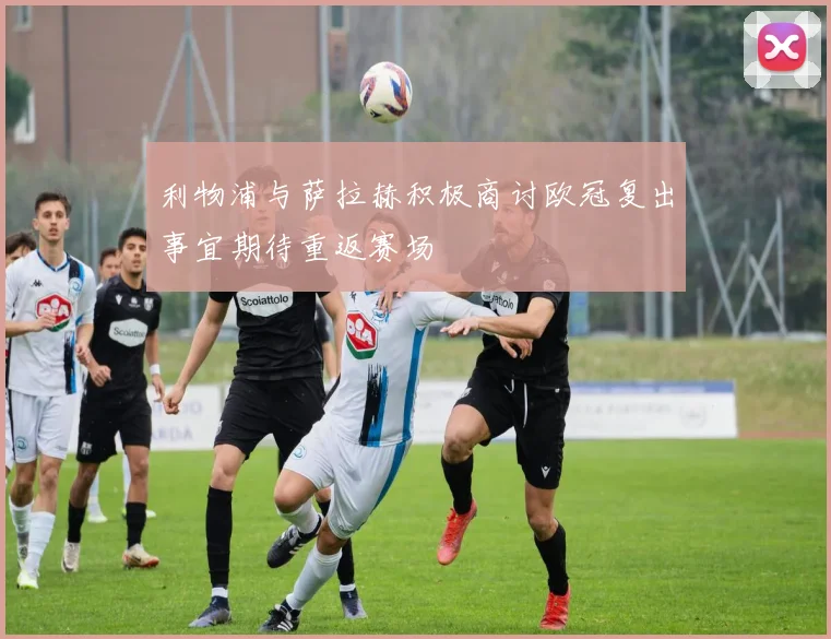 利物浦与萨拉赫积极商讨欧冠复出事宜期待重返赛场