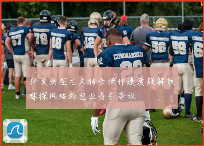科莫利在尤文转会操作遭质疑解散球探网络外包业务引争议