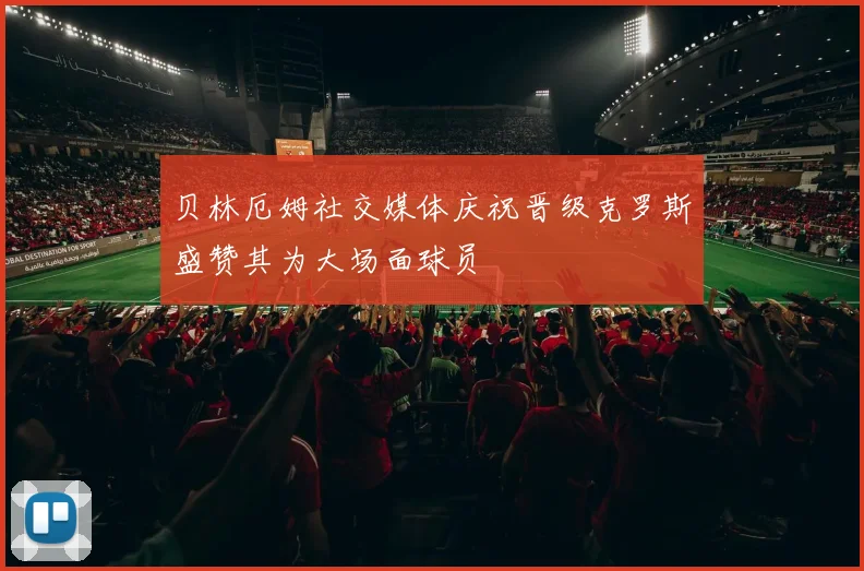 贝林厄姆社交媒体庆祝晋级克罗斯盛赞其为大场面球员