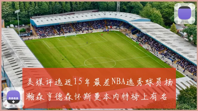 美媒评选近15年最差NBA选秀球员杨瀚森亨德森怀斯曼本内特榜上有名