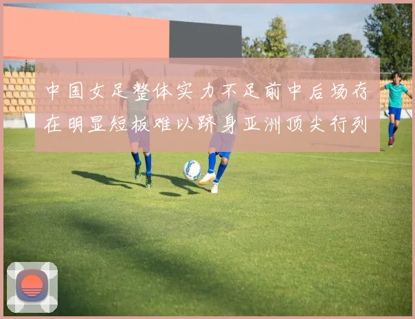 中国女足整体实力不足前中后场存在明显短板难以跻身亚洲顶尖行列