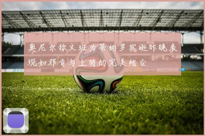 奥尼尔称文班为蒂姆罗宾逊昨晚表现如邓肯与上将的完美结合