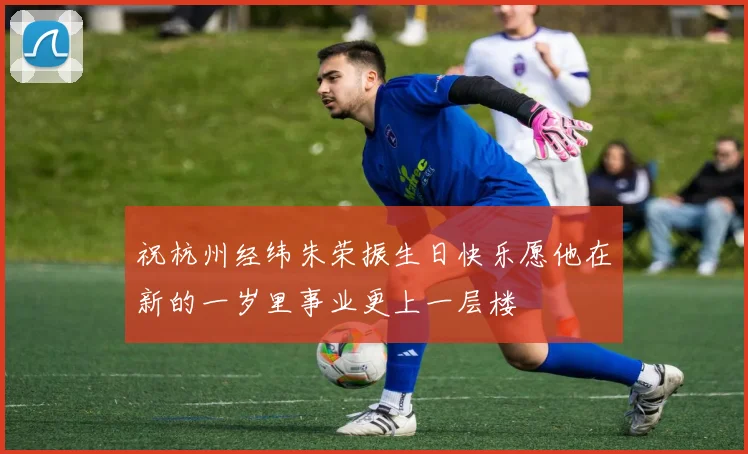 祝杭州经纬朱荣振生日快乐愿他在新的一岁里事业更上一层楼