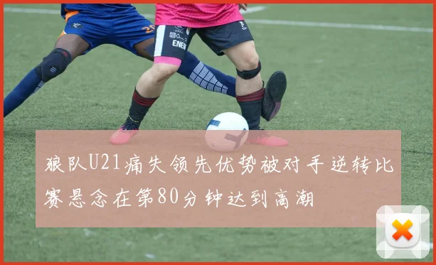 狼队U21痛失领先优势被对手逆转比赛悬念在第80分钟达到高潮