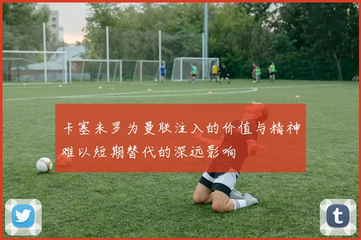 卡塞米罗为曼联注入的价值与精神难以短期替代的深远影响