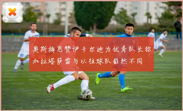 奥斯梅恩赞伊卡尔迪为优秀队长称加拉塔萨雷与以往球队截然不同