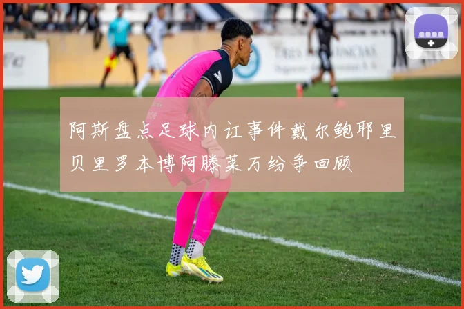 阿斯盘点足球内讧事件戴尔鲍耶里贝里罗本博阿滕莱万纷争回顾